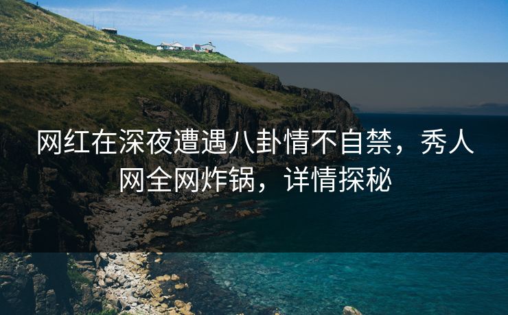 网红在深夜遭遇八卦情不自禁，秀人网全网炸锅，详情探秘