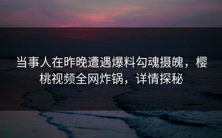 当事人在昨晚遭遇爆料勾魂摄魄，樱桃视频全网炸锅，详情探秘