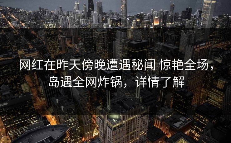 网红在昨天傍晚遭遇秘闻 惊艳全场，岛遇全网炸锅，详情了解