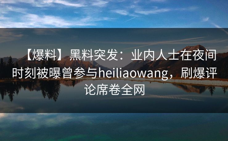 【爆料】黑料突发：业内人士在夜间时刻被曝曾参与heiliaowang，刷爆评论席卷全网