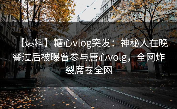 【爆料】糖心vlog突发：神秘人在晚餐过后被曝曾参与唐心volg，全网炸裂席卷全网