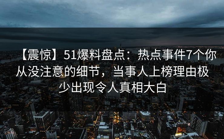 【震惊】51爆料盘点：热点事件7个你从没注意的细节，当事人上榜理由极少出现令人真相大白