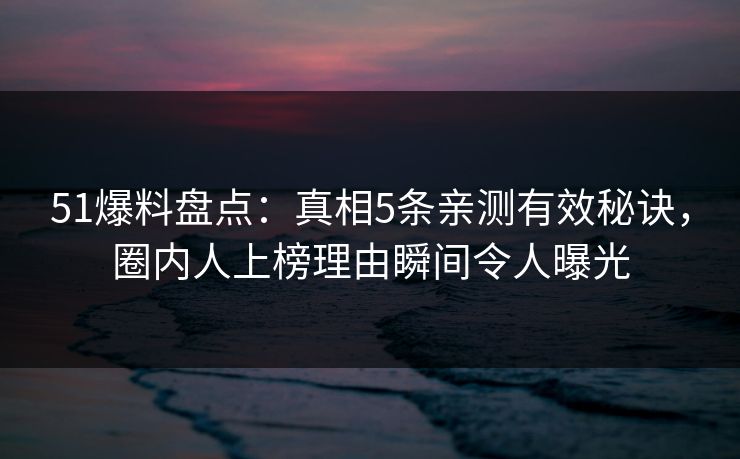 51爆料盘点：真相5条亲测有效秘诀，圈内人上榜理由瞬间令人曝光
