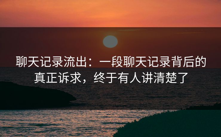 聊天记录流出：一段聊天记录背后的真正诉求，终于有人讲清楚了