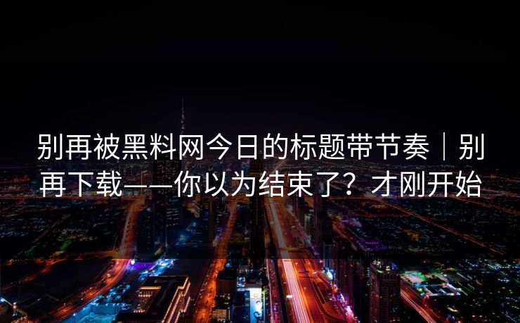 别再被黑料网今日的标题带节奏｜别再下载——你以为结束了？才刚开始