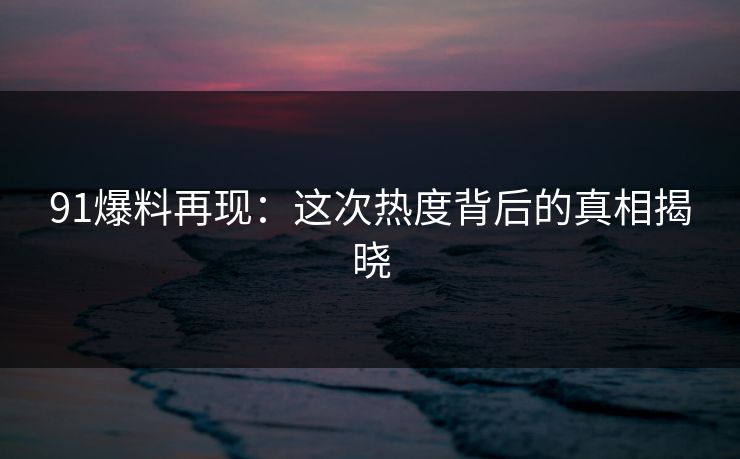 91爆料再现：这次热度背后的真相揭晓