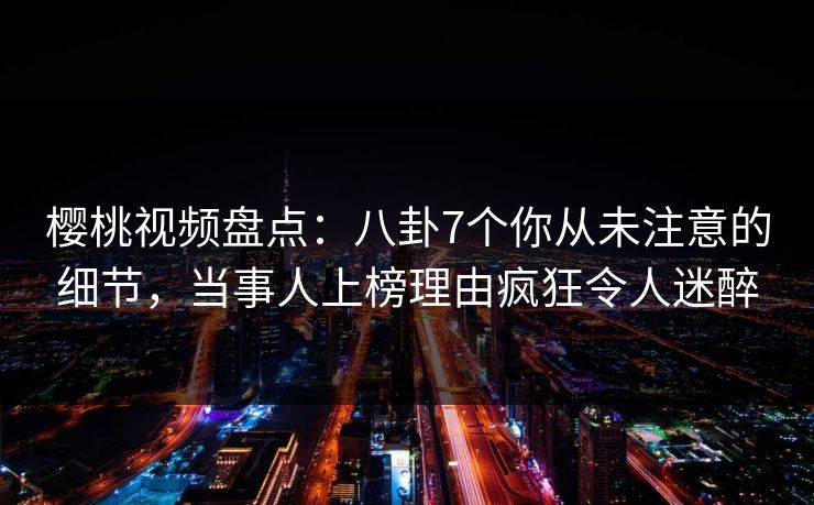 樱桃视频盘点：八卦7个你从未注意的细节，当事人上榜理由疯狂令人迷醉