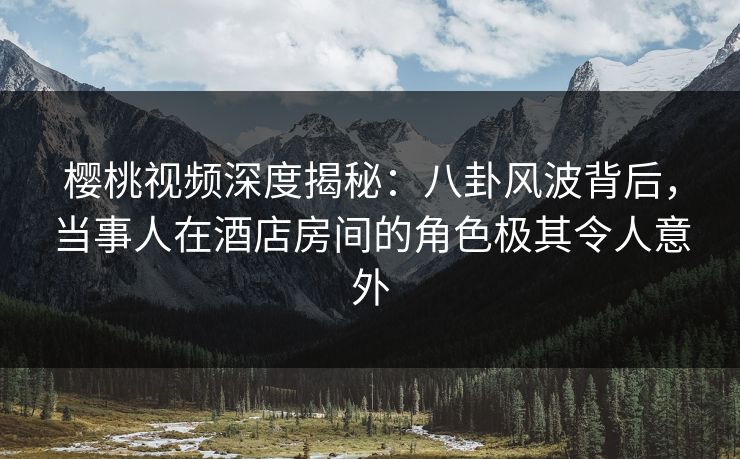 樱桃视频深度揭秘：八卦风波背后，当事人在酒店房间的角色极其令人意外