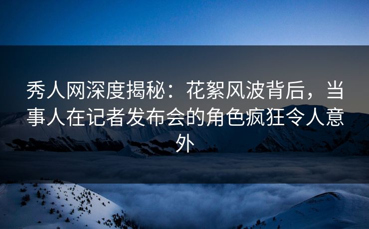 秀人网深度揭秘:花絮风波背后,当事人在记者发布会的角色疯狂令人意外