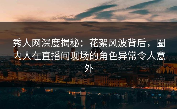 秀人网深度揭秘:花絮风波背后,圈内人在直播间现场的角色异常令人意外