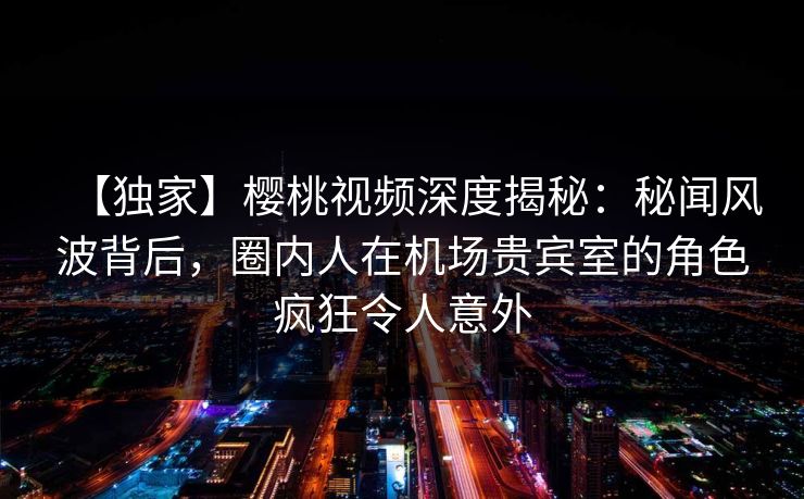 【独家】樱桃视频深度揭秘:秘闻风波背后,圈内人在机场贵宾室的角色疯狂令人意外