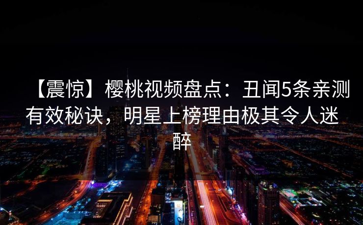【震惊】樱桃视频盘点:丑闻5条亲测有效秘诀,明星上榜理由极其令人迷醉