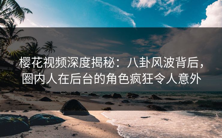 樱花视频深度揭秘:八卦风波背后,圈内人在后台的角色疯狂令人意外