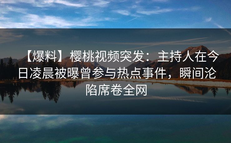 【爆料】樱桃视频突发:主持人在今日凌晨被曝曾参与热点事件,瞬间沦陷席卷全网