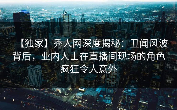 【独家】秀人网深度揭秘:丑闻风波背后,业内人士在直播间现场的角色疯狂令人意外