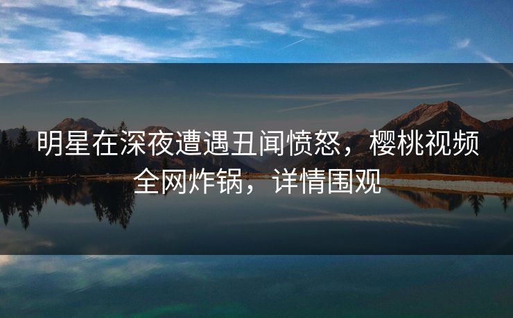 明星在深夜遭遇丑闻愤怒,樱桃视频全网炸锅,详情围观