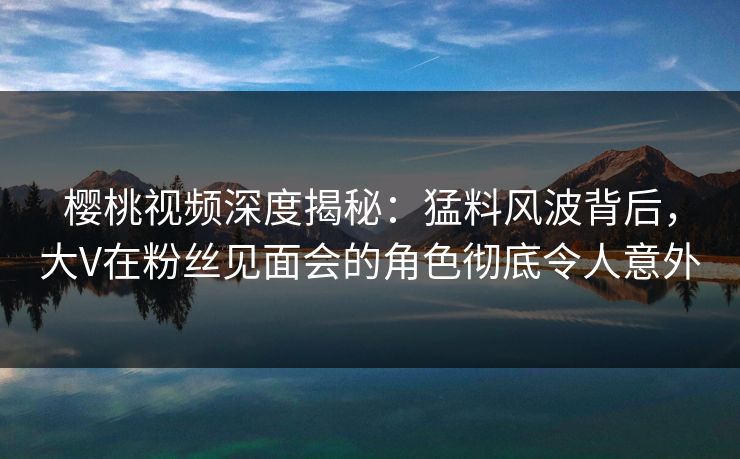 樱桃视频深度揭秘:猛料风波背后,大V在粉丝见面会的角色彻底令人意外