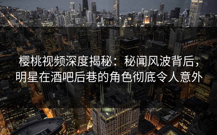 樱桃视频深度揭秘：秘闻风波背后，明星在酒吧后巷的角色彻底令人意外