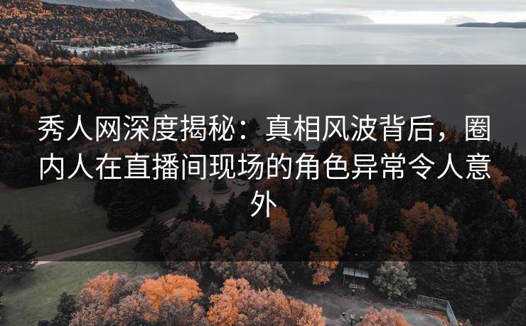 秀人网深度揭秘:真相风波背后,圈内人在直播间现场的角色异常令人意外