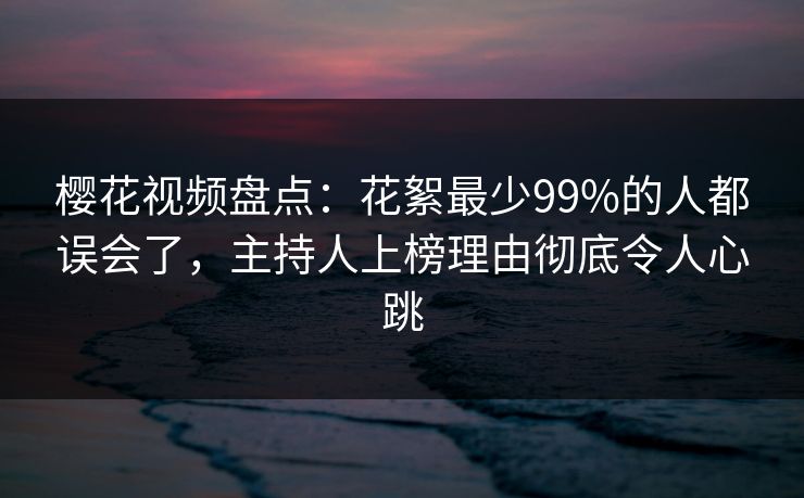 樱花视频盘点：花絮最少99%的人都误会了，主持人上榜理由彻底令人心跳