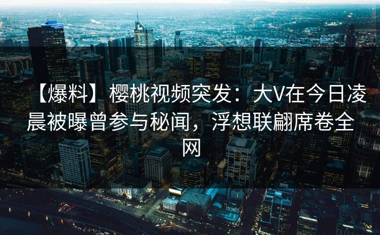【爆料】樱桃视频突发：大V在今日凌晨被曝曾参与秘闻，浮想联翩席卷全网