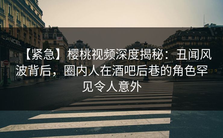 【紧急】樱桃视频深度揭秘：丑闻风波背后，圈内人在酒吧后巷的角色罕见令人意外