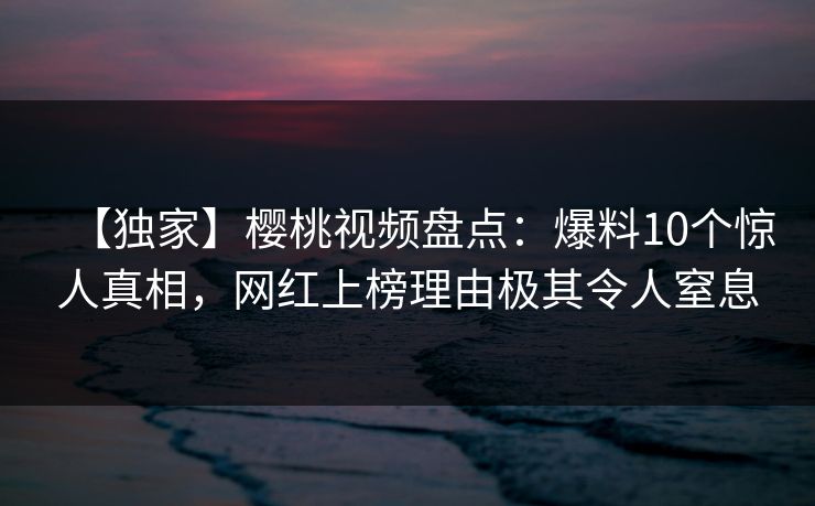 【独家】樱桃视频盘点:爆料10个惊人真相,网红上榜理由极其令人窒息