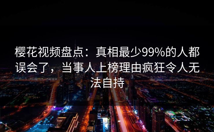 樱花视频盘点：真相最少99%的人都误会了，当事人上榜理由疯狂令人无法自持