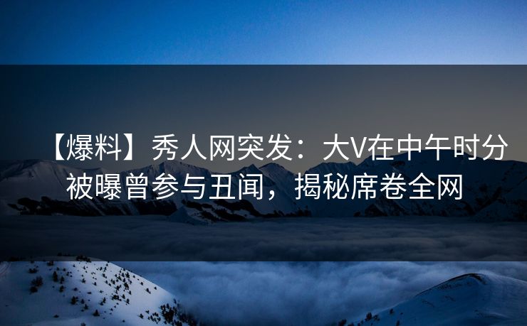 【爆料】秀人网突发:大V在中午时分被曝曾参与丑闻,揭秘席卷全网