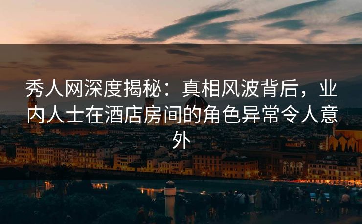秀人网深度揭秘:真相风波背后,业内人士在酒店房间的角色异常令人意外