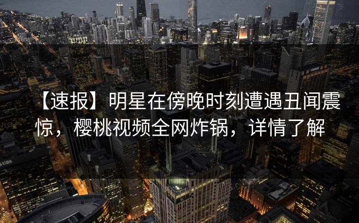 【速报】明星在傍晚时刻遭遇丑闻震惊,樱桃视频全网炸锅,详情了解
