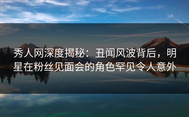 秀人网深度揭秘:丑闻风波背后,明星在粉丝见面会的角色罕见令人意外