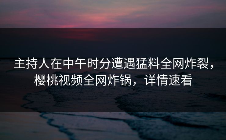 主持人在中午时分遭遇猛料全网炸裂,樱桃视频全网炸锅,详情速看 主持人在中午时分遭遇猛料全网炸裂,樱桃视频全网炸锅,详情速看