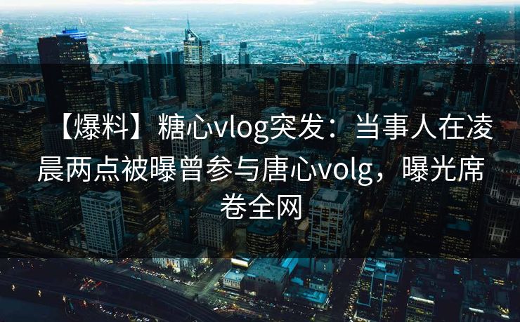 【爆料】糖心vlog突发：当事人在凌晨两点被曝曾参与唐心volg，曝光席卷全网