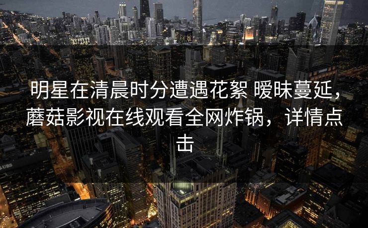 明星在清晨时分遭遇花絮 暧昧蔓延，蘑菇影视在线观看全网炸锅，详情点击