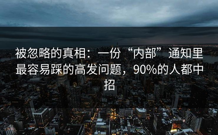 被忽略的真相：一份“内部”通知里最容易踩的高发问题，90%的人都中招