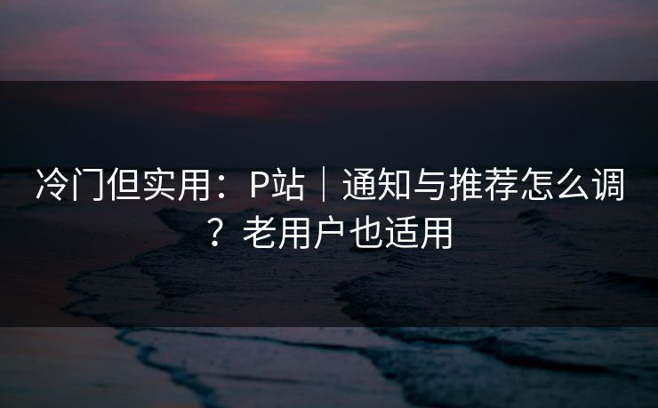 冷门但实用：P站｜通知与推荐怎么调？老用户也适用