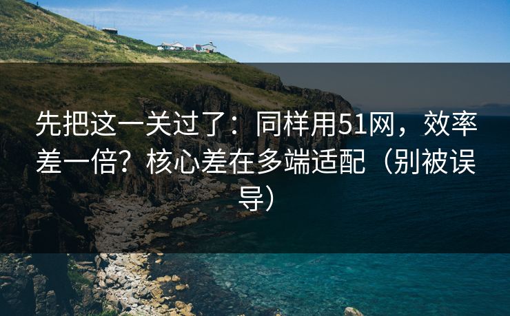 先把这一关过了：同样用51网，效率差一倍？核心差在多端适配（别被误导）