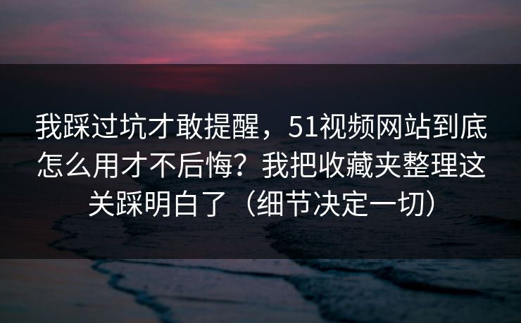 我踩过坑才敢提醒，51视频网站到底怎么用才不后悔？我把收藏夹整理这关踩明白了（细节决定一切）