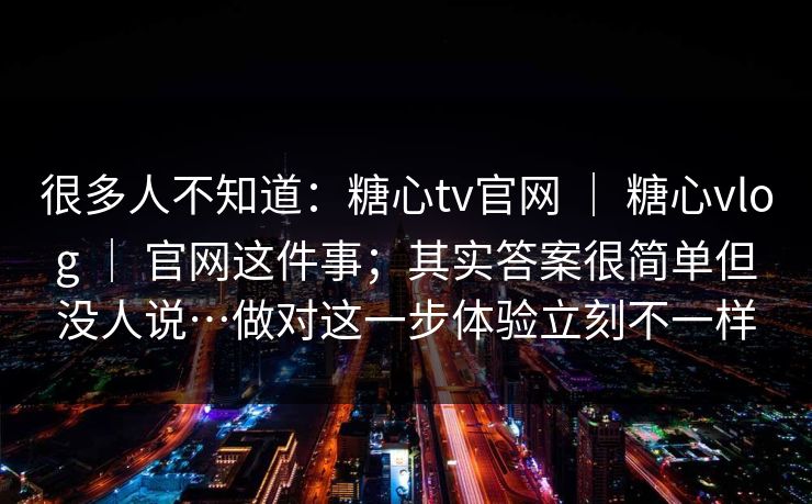 很多人不知道：糖心tv官网 ｜ 糖心vlog ｜ 官网这件事；其实答案很简单但没人说…做对这一步体验立刻不一样