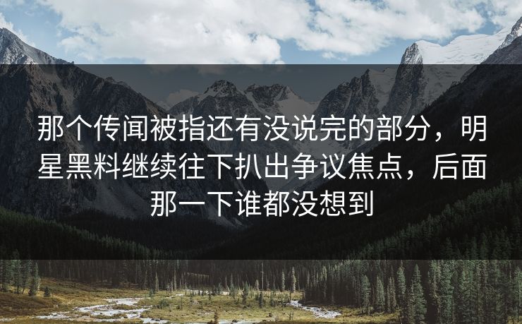 那个传闻被指还有没说完的部分，明星黑料继续往下扒出争议焦点，后面那一下谁都没想到